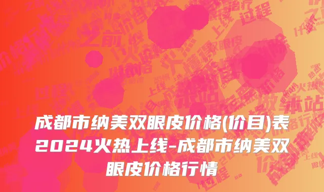 成都市纳美双眼皮价格(价目)表2024火热上线-成都市纳美双眼皮价格行情