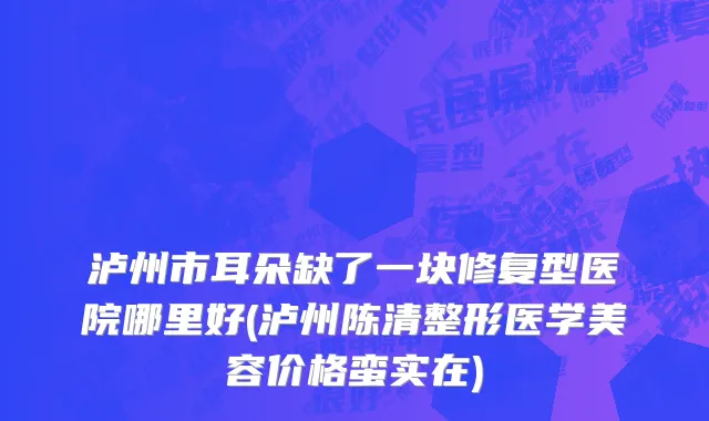 泸州市耳朵缺了一块修复型医院哪里好(泸州陈清整形医学美容价格蛮实在)
