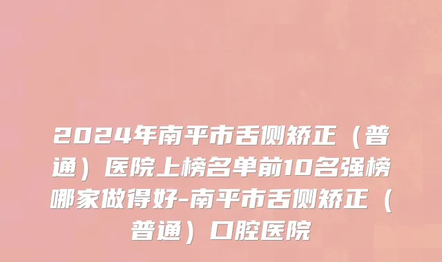 2024年南平市舌侧矫正（普通）医院上榜名单前10名强榜哪家做得好-南平市舌侧矫正（普通）口腔医院