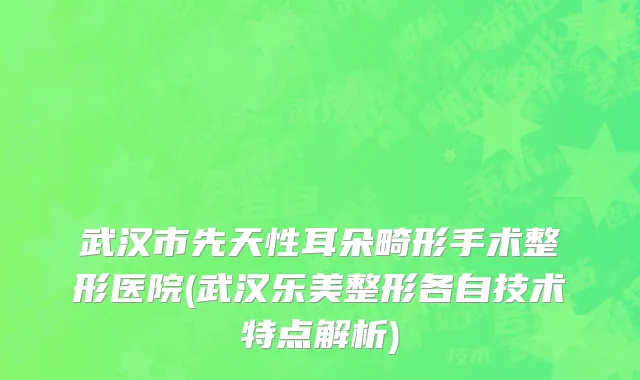 武汉市先天性耳朵畸形手术整形医院(武汉乐美整形各自技术特点解析)