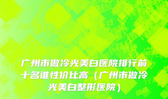 广州市做冷光美白医院排行前十名谁性价比高（广州市做冷光美白整形医院）