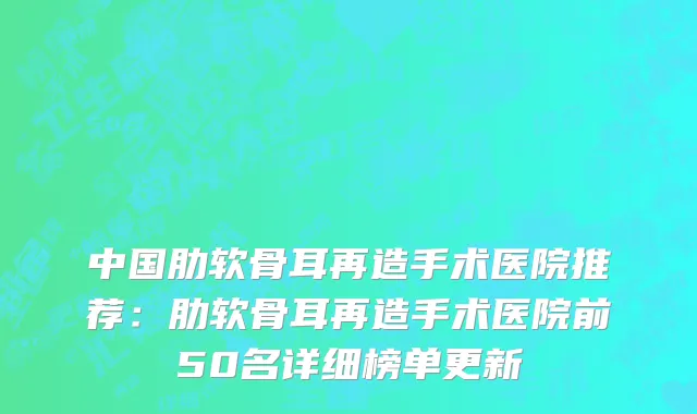 中国肋软骨耳再造手术医院推荐：肋软骨耳再造手术医院前50名详细榜单更新