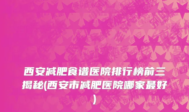 西安减肥食谱医院排行榜前三揭秘(西安市减肥医院哪家最好)