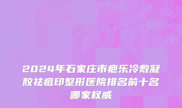2024年石家庄市疤乐冷敷凝胶祛痘印整形医院排名前十名哪家权威