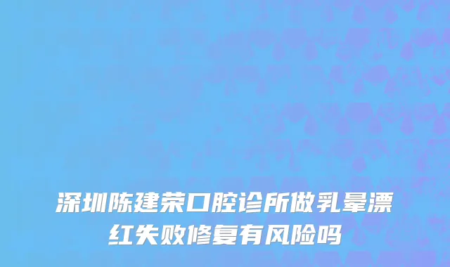 深圳陈建荣口腔诊所做乳晕漂红失败修复有风险吗