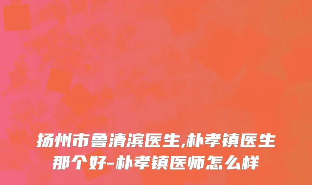 扬州市鲁清滨医生,朴孝镇医生那个好-朴孝镇医师怎么样