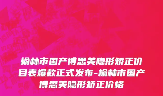榆林市国产博思美隐形矫正价目表爆款正式发布-榆林市国产博思美隐形矫正价格