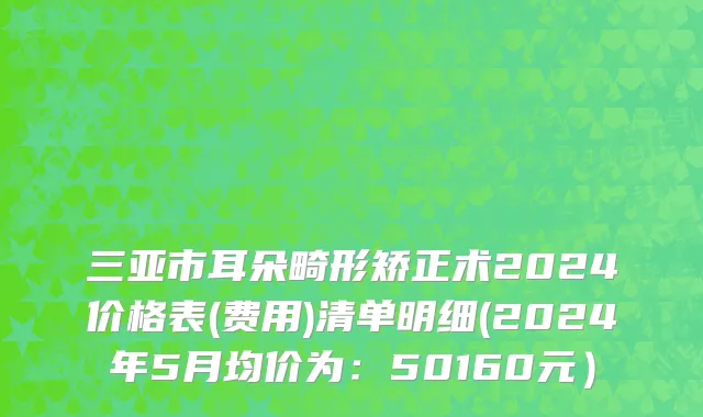三亚市耳朵畸形矫正术2024价格表(费用)清单明细(2024年5月均价为：50160元）