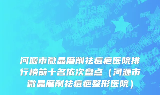 河源市微晶磨削祛痘疤医院排行榜前十名依次盘点（河源市微晶磨削祛痘疤整形医院）