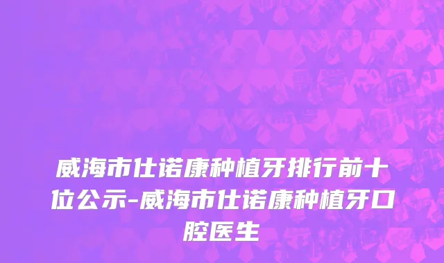 威海市仕诺康种植牙排行前十位公示-威海市仕诺康种植牙口腔医生