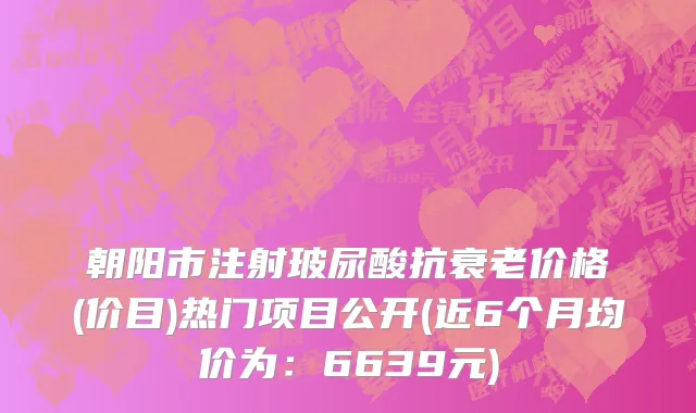 朝阳市注射玻尿酸抗衰老价格(价目)热门项目公开(近6个月均价为：6639元)