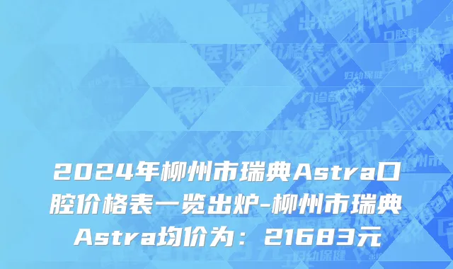2024年柳州市瑞典Astra口腔价格表一览出炉-柳州市瑞典Astra均价为：21683元