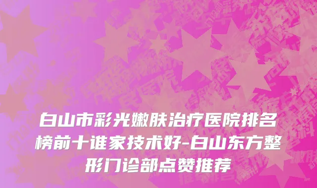 白山市彩光嫩肤治疗医院排名榜前十谁家技术好-白山东方整形门诊部点赞推荐