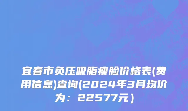 宜春市负压吸脂瘦脸价格表(费用信息)查询(2024年3月均价为：22577元）