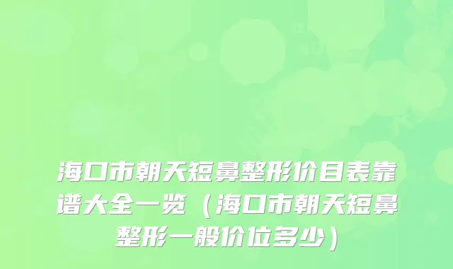 海口市朝天短鼻整形价目表靠谱大全一览（海口市朝天短鼻整形一般价位多少）