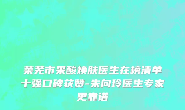 莱芜市果酸焕肤医生在榜清单十强口碑获赞-朱向玲医生专家更靠谱