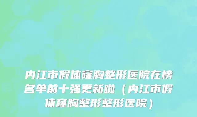 内江市假体窿胸整形医院在榜名单前十强更新啦（内江市假体窿胸整形整形医院）