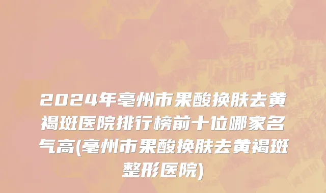 2024年亳州市果酸换肤去黄褐斑医院排行榜前十位哪家名气高(亳州市果酸换肤去黄褐斑整形医院)