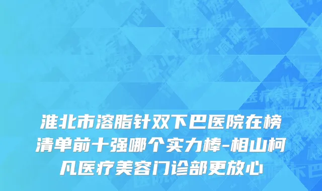 淮北市溶脂针双下巴医院在榜清单前十强哪个实力棒-相山柯凡医疗美容门诊部更放心