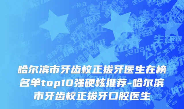 哈尔滨市牙齿校正拔牙医生在榜名单top10强硬核推荐-哈尔滨市牙齿校正拔牙口腔医生
