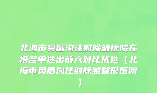 北海市鼻唇沟注射除皱医院在榜名单选出前六对比挑选（北海市鼻唇沟注射除皱整形医院）