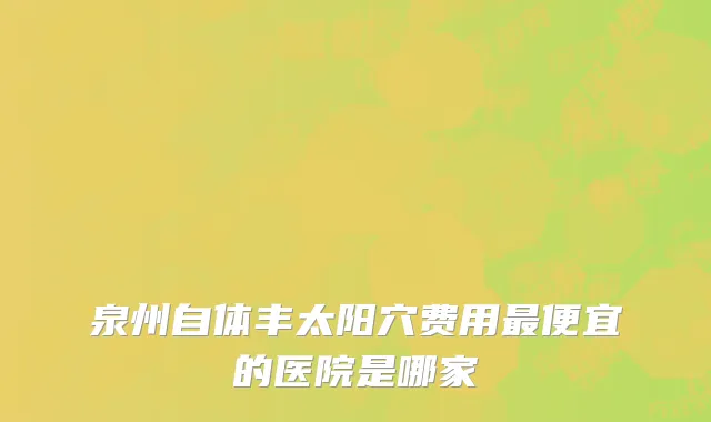 泉州自体丰太阳穴费用最便宜的医院是哪家