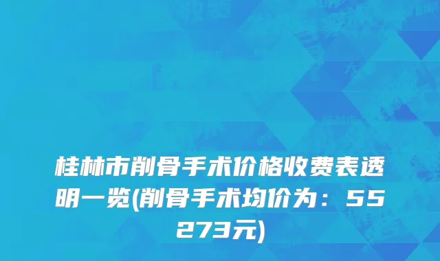 桂林市削骨手术价格收费表透明一览(削骨手术均价为：55273元)