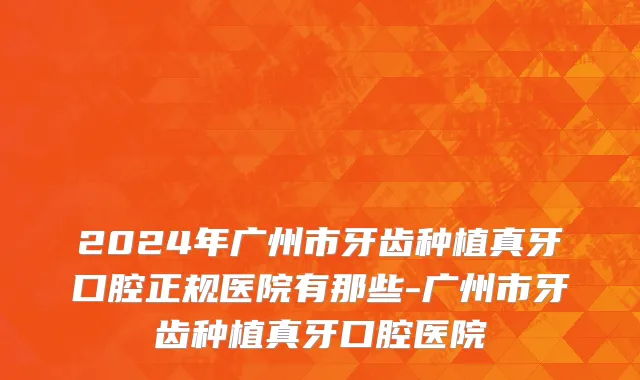 2024年广州市牙齿种植真牙口腔正规医院有那些-广州市牙齿种植真牙口腔医院