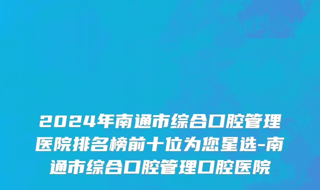 2024年南通市综合口腔管理医院排名榜前十位为您星选-南通市综合口腔管理口腔医院