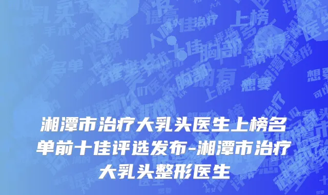 湘潭市治疗大乳头医生上榜名单前十佳评选发布-湘潭市治疗大乳头整形医生