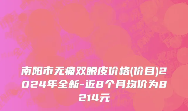 南阳市无痛双眼皮价格(价目)2024年全新-近8个月均价为8214元