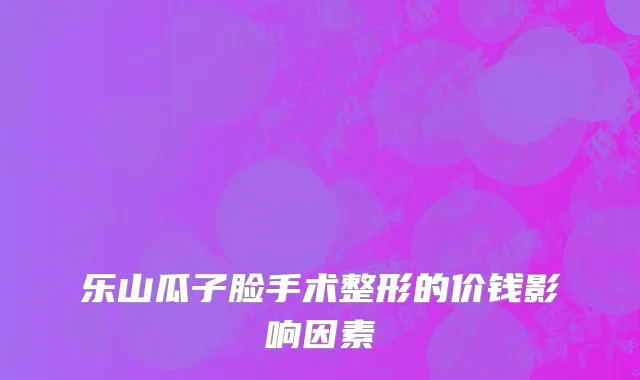 乐山瓜子脸手术整形的价钱影响因素
