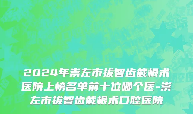 2024年崇左市拔智齿截根术医院上榜名单前十位哪个医-崇左市拔智齿截根术口腔医院
