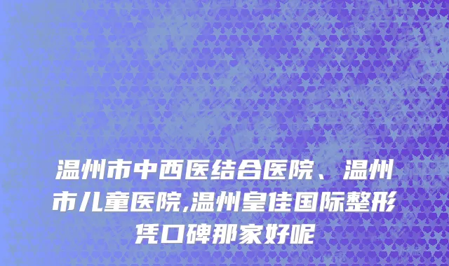 温州市中西医结合医院、温州市儿童医院,温州皇佳国际整形凭口碑那家好呢