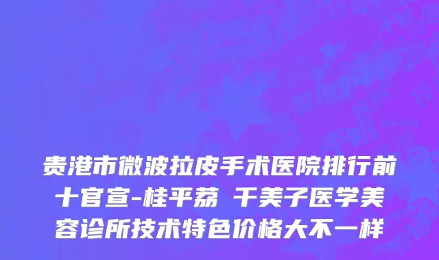 贵港市微波拉皮手术医院排行前十官宣-桂平荔珺千美子医学美容诊所技术特色价格大不一样