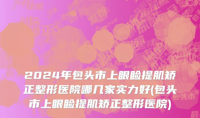 2024年包头市上眼睑提肌矫正整形医院哪几家实力好(包头市上眼睑提肌矫正整形医院)