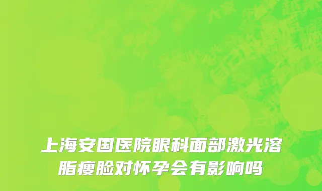 上海安国医院眼科面部激光溶脂瘦脸对怀孕会有影响吗