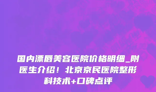 国内漂唇美容医院价格明细_附医生介绍!北京京民医院整形科技术+口碑点评