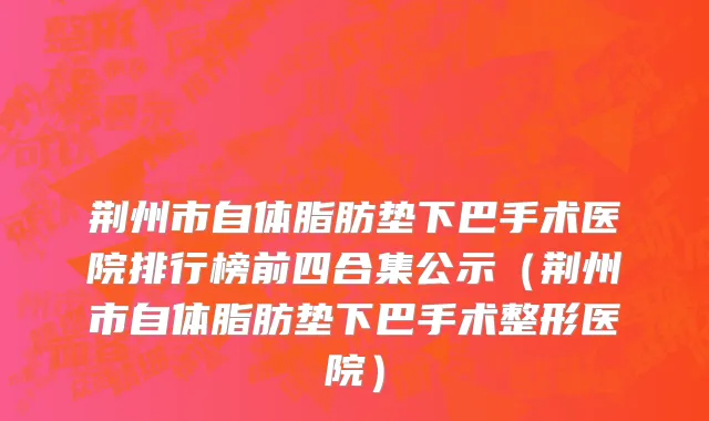 荆州市自体脂肪垫下巴手术医院排行榜前四合集公示（荆州市自体脂肪垫下巴手术整形医院）