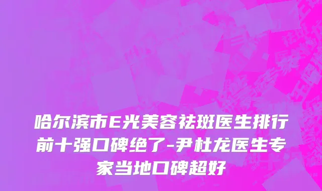 哈尔滨市E光美容祛斑医生排行前十强口碑绝了-尹杜龙医生专家当地口碑超好