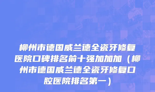 柳州市德国威兰德全瓷牙修复医院口碑排名前十强加加加（柳州市德国威兰德全瓷牙修复口腔医院排名第一）