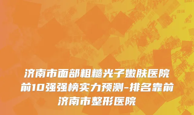 济南市面部粗糙光子嫩肤医院前10强强榜实力预测-排名靠前济南市整形医院