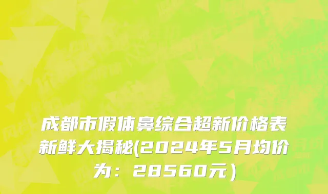 成都市假体鼻综合超新价格表新鲜大揭秘(2024年5月均价为：28560元）