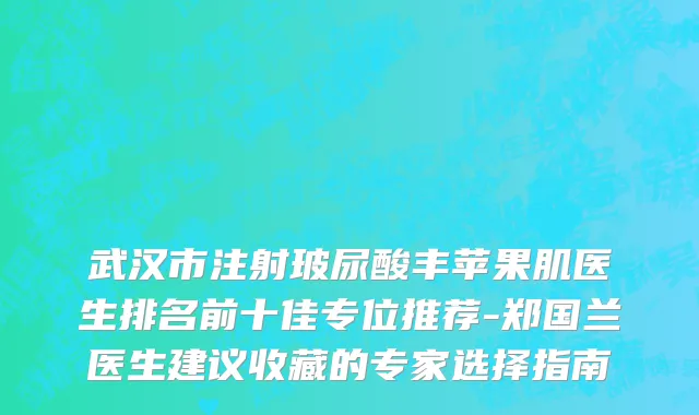 武汉市注射玻尿酸丰苹果肌医生排名前十佳专位推荐-郑国兰医生建议收藏的专家选择指南