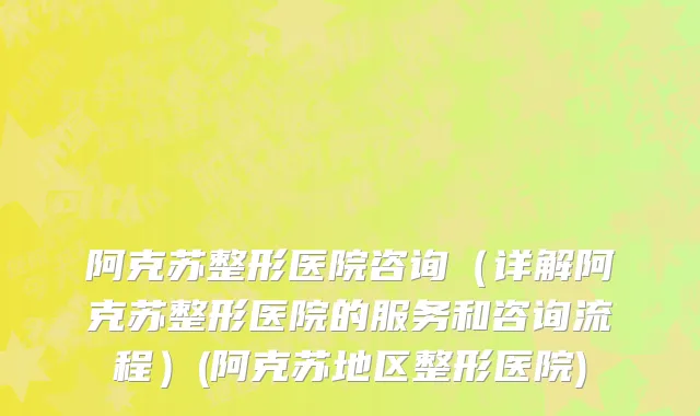 阿克苏整形医院咨询（详解阿克苏整形医院的服务和咨询流程）(阿克苏地区整形医院)