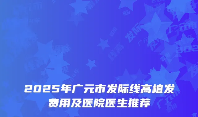 2025年广元市发际线高植发费用及医院医生推荐