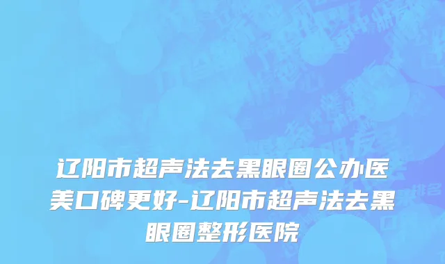 辽阳市超声法去黑眼圈公办医美口碑更好-辽阳市超声法去黑眼圈整形医院