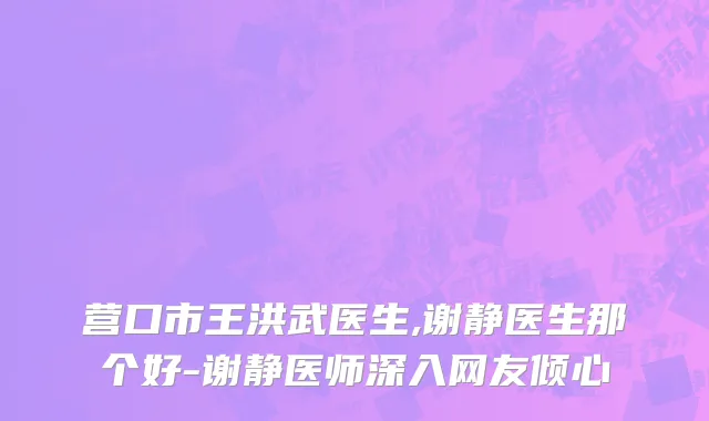 营口市王洪武医生,谢静医生那个好-谢静医师深入网友倾心
