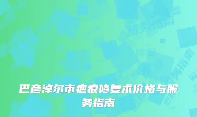 巴彦淖尔市疤痕修复术价格与服务指南