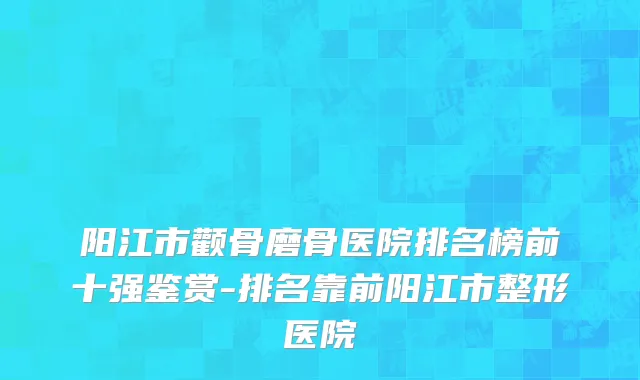 阳江市颧骨磨骨医院排名榜前十强鉴赏-排名靠前阳江市整形医院